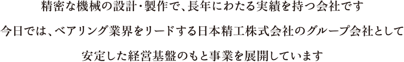 精密な機械の設計・製作で、長年にわたる実績を持つ会社です。今日では、ベアリング業界をリードする日本精工株式会社のグループ会社として安定した経営基盤のもと事業を展開しています