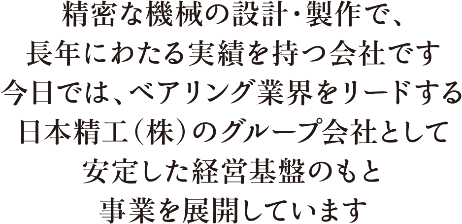 精密な機械の設計・製作で、長年にわたる実績を持つ会社です。今日では、ベアリング業界をリードする日本精工株式会社のグループ会社として安定した経営基盤のもと事業を展開しています