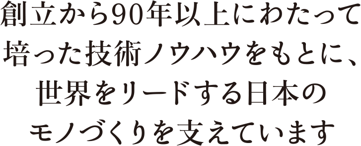 創立から90年以上にわたって培った技術ノウハウをもとに、世界をリードする日本のモノづくりを支えています