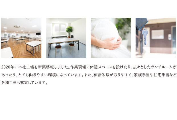 2020年に本社工場を新築移転しました。作業現場に休憩スペースを設けたり、広々としたランチルームがあったり、とても働きやすい環境になっています。また、有給休暇が取りやすく、家族手当や住宅手当など各種手当も充実しています。