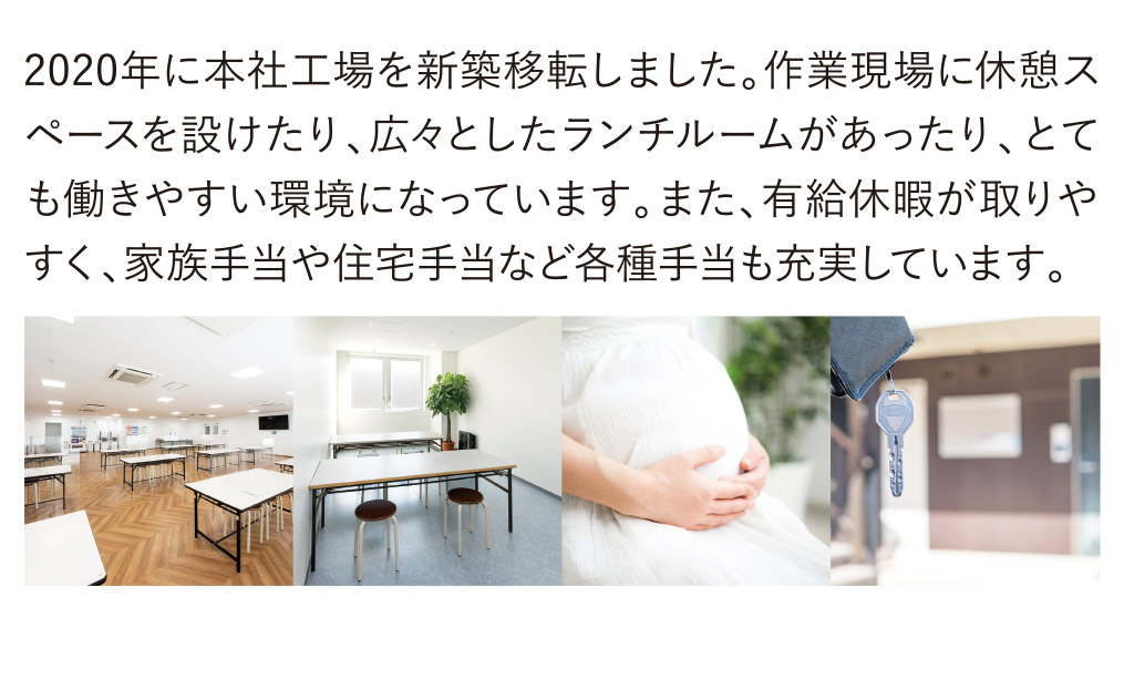 2020年に本社工場を新築移転しました。作業現場に休憩スペースを設けたり、広々としたランチルームがあったり、とても働きやすい環境になっています。また、有給休暇が取りやすく、家族手当や住宅手当など各種手当も充実しています。
