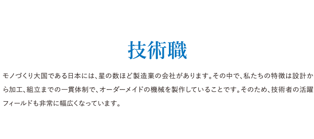 技術職 モノづくり大国である日本には、星の数ほど製造業の会社があります。その中で、私たちの特徴は設計から加工、組立までの一貫体制で、オーダーメイドの機械を製作していることです。そのため、技術者の活躍フィールドも非常に幅広くなっています。
