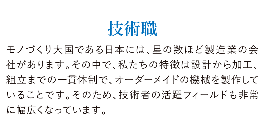 技術職 モノづくり大国である日本には、星の数ほど製造業の会社があります。その中で、私たちの特徴は設計から加工、組立までの一貫体制で、オーダーメイドの機械を製作していることです。そのため、技術者の活躍フィールドも非常に幅広くなっています。