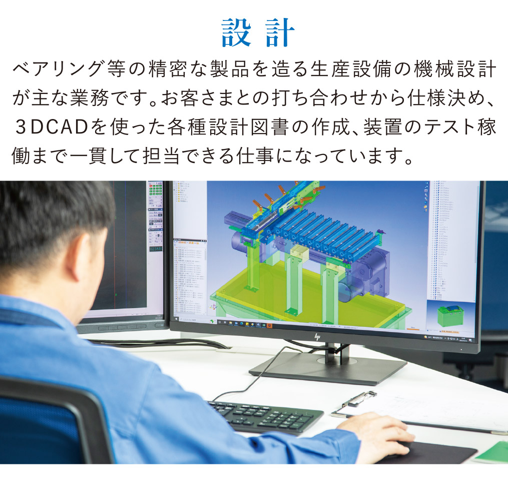 設計 ベアリング等の精密な製品を造る生産設備の機械設計が主な業務です。お客さまとの打ち合わせから仕様決め、３DCADを使った各種設計図書の作成、装置のテスト稼働まで一貫して担当できる仕事になっています。