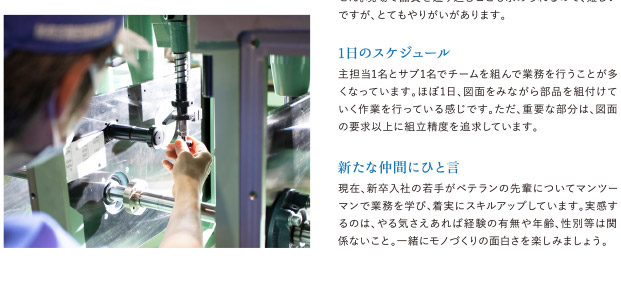 現在、新卒入社の若手がベテランの先輩についてマンツーマンで業務を学び。着実にスキルアップしています。実感するのは、やる気さえあれば経験の有無や年齢、性別等は関係ないこと。一緒にモノづくりの面白さを楽しみましょう。