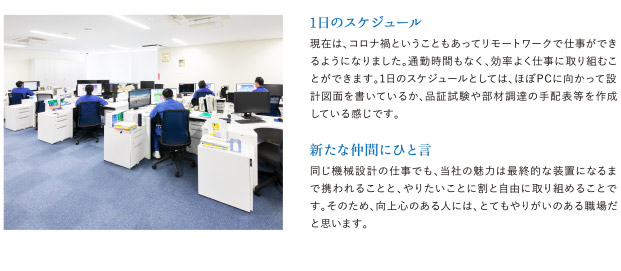 同じ機械設計の仕事でも、当社の魅力は最終的な装置になるまで携われることと、やりたいことに割と自由に取り組めることです。そのため、向上心のある人には、とてもやりがいのある職場だと思います。