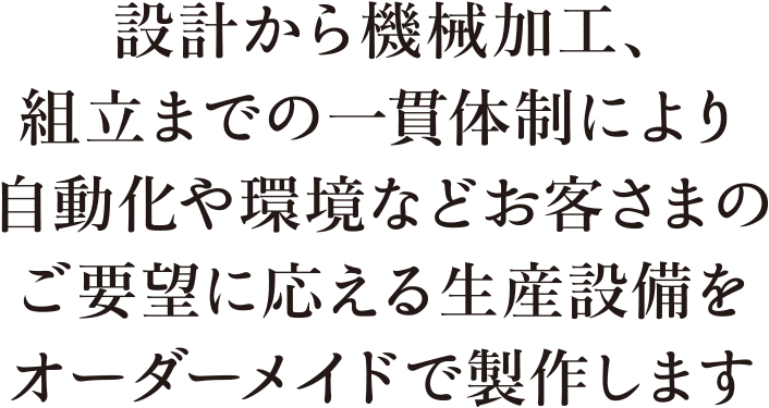 設計から機械加工、組立までの一貫体制により自動化や環境などお客さまのご要望に応える生産設備をオーダーメイドで製作します